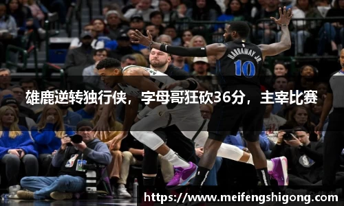 雄鹿逆转独行侠，字母哥狂砍36分，主宰比赛